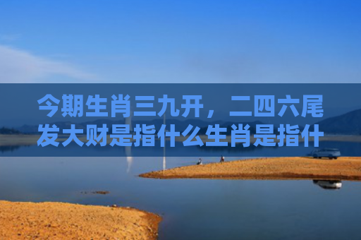 今期生肖三九开，二四六尾发大财是指什么生肖是指什么生肖，精选星座解释
