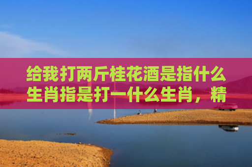 给我打两斤桂花酒是指什么生肖指是打一什么生肖，精选星座解释