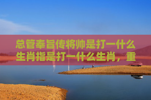 总管奉旨传将帅是打一什么生肖指是打一什么生肖，重点解答星座释义