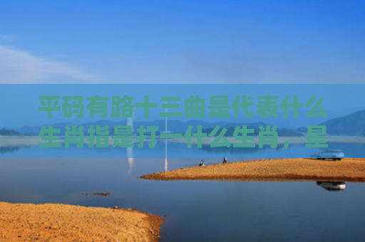 平码有路十三曲是代表什么生肖指是打一什么生肖，星座解读落实