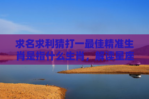 求名求利猜打一最佳精准生肖是指什么生肖，解读星座知识