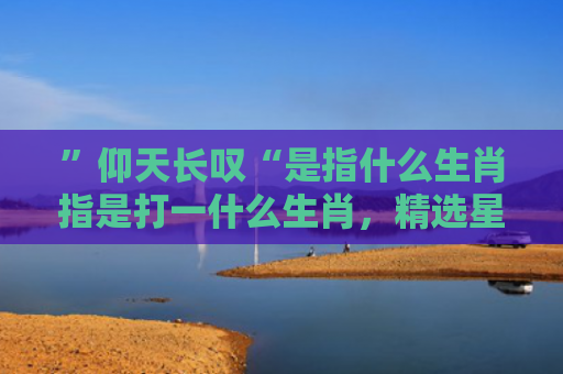 ”仰天长叹“是指什么生肖指是打一什么生肖，精选星座解释