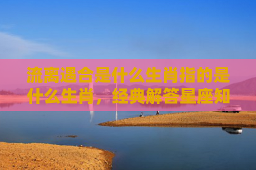 流离遇合是什么生肖指的是什么生肖，经典解答星座知识