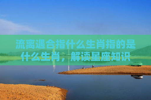 流离遇合指什么生肖指的是什么生肖，解读星座知识