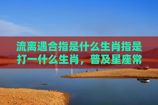 流离遇合指是什么生肖指是打一什么生肖，普及星座常识