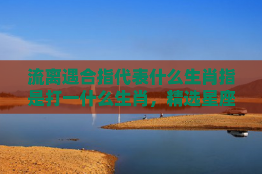 流离遇合指代表什么生肖指是打一什么生肖，精选星座解释