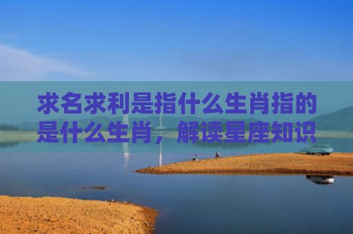 求名求利是指什么生肖指的是什么生肖，解读星座知识