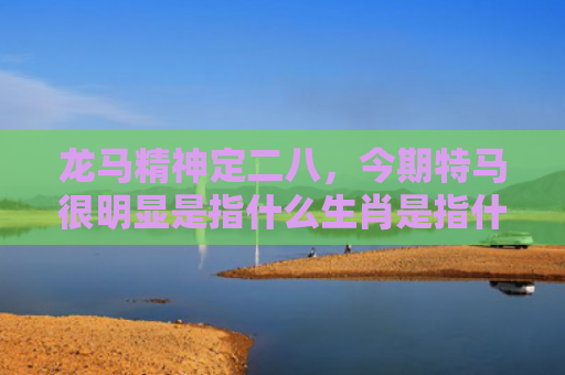 龙马精神定二八，今期特马很明显是指什么生肖是指什么生肖，星座解读落实