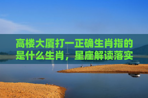 高楼大厦打一正确生肖指的是什么生肖，星座解读落实