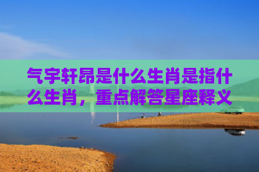 气宇轩昂是什么生肖是指什么生肖，重点解答星座释义