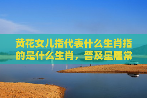黄花女儿指代表什么生肖指的是什么生肖，普及星座常识