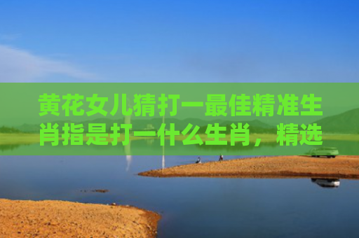 黄花女儿猜打一最佳精准生肖指是打一什么生肖，精选星座解释