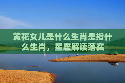 黄花女儿是什么生肖是指什么生肖，星座解读落实