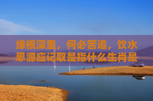缘根深重，何必苦追，饮水思源应记取是指什么生肖是指什么生肖，解读星座知识