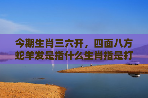 今期生肖三六开，四面八方蛇羊发是指什么生肖指是打一什么生肖，解读星座知识