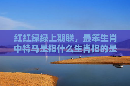 红红绿绿上期联，最笨生肖中特马是指什么生肖指的是什么生肖，精选星座解释