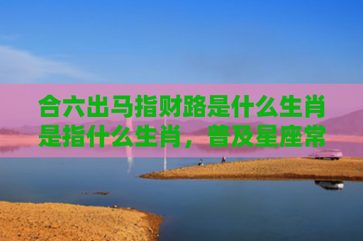 合六出马指财路是什么生肖是指什么生肖，普及星座常识