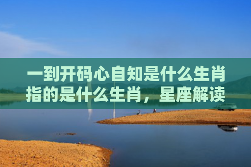 一到开码心自知是什么生肖指的是什么生肖，星座解读落实