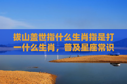 拔山盖世指什么生肖指是打一什么生肖，普及星座常识