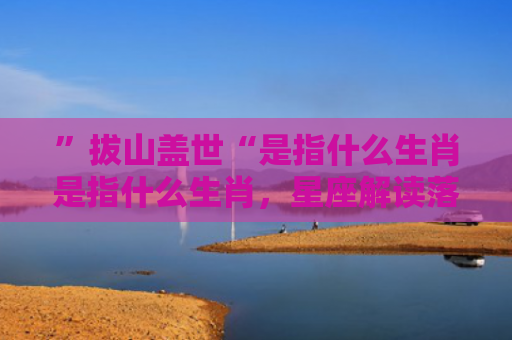 ”拔山盖世“是指什么生肖是指什么生肖，星座解读落实
