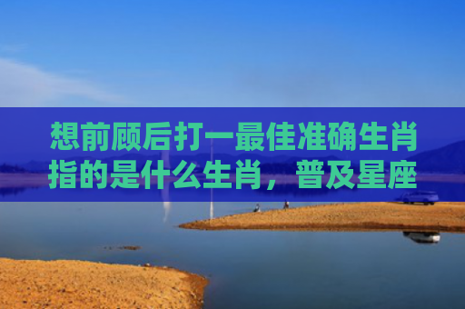 想前顾后打一最佳准确生肖指的是什么生肖，普及星座常识