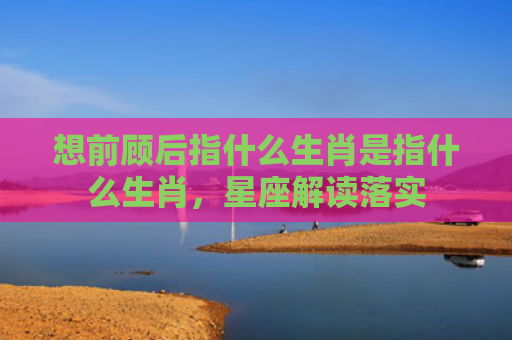 想前顾后指什么生肖是指什么生肖，星座解读落实