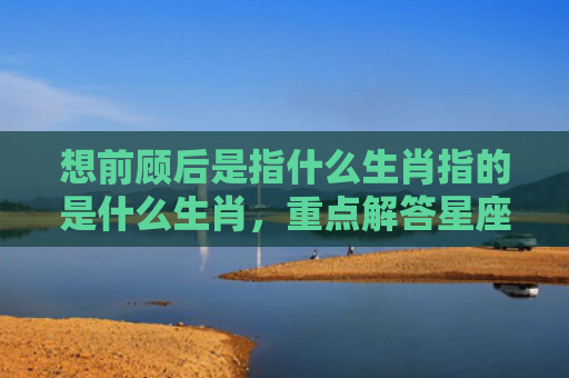 想前顾后是指什么生肖指的是什么生肖，重点解答星座释义