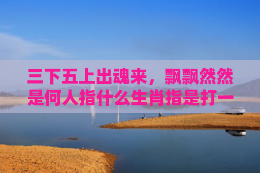 三下五上出魂来，飘飘然然是何人指什么生肖指是打一什么生肖，经典解答星座知识