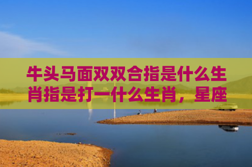 牛头马面双双合指是什么生肖指是打一什么生肖，星座解读落实