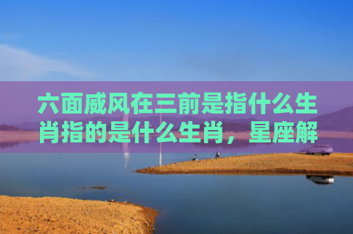 六面威风在三前是指什么生肖指的是什么生肖，星座解读落实