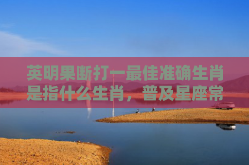 英明果断打一最佳准确生肖是指什么生肖，普及星座常识