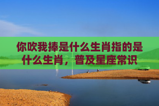 你吹我捧是什么生肖指的是什么生肖，普及星座常识