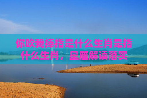 你吹我捧指是什么生肖是指什么生肖，星座解读落实
