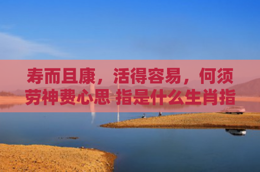 寿而且康，活得容易，何须劳神费心思 指是什么生肖指的是什么生肖，精选星座解释