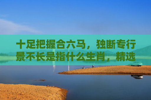 十足把握合六马，独断专行景不长是指什么生肖，精选星座解释