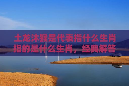 土龙沐猴是代表指什么生肖指的是什么生肖，经典解答星座知识
