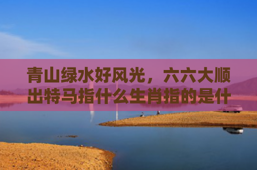 青山绿水好风光，六六大顺出特马指什么生肖指的是什么生肖，普及星座常识