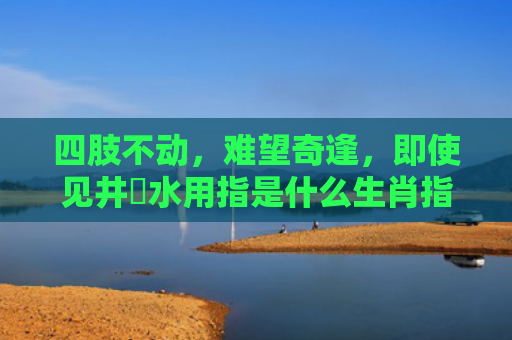 四肢不动，难望奇逢，即使见井冇水用指是什么生肖指是打一什么生肖，精选星座解释