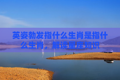 英姿勃发指什么生肖是指什么生肖，解读星座知识