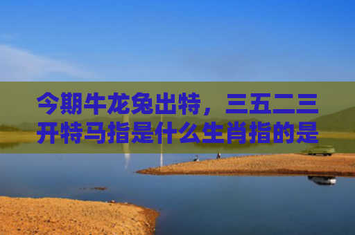 今期牛龙兔出特，三五二三开特马指是什么生肖指的是什么生肖，精选星座解释