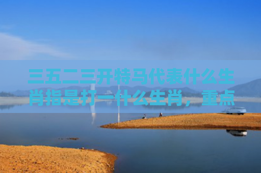 三五二三开特马代表什么生肖指是打一什么生肖，重点解答星座释义