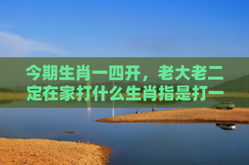 今期生肖一四开，老大老二定在家打什么生肖指是打一什么生肖，普及星座常识