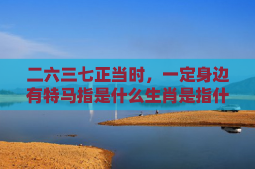 二六三七正当时，一定身边有特马指是什么生肖是指什么生肖，经典解答星座知识