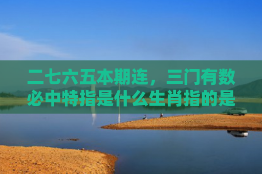二七六五本期连，三门有数必中特指是什么生肖指的是什么生肖，星座解读落实