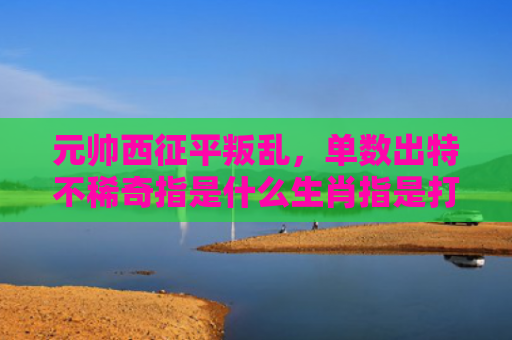 元帅西征平叛乱，单数出特不稀奇指是什么生肖指是打一什么生肖，精选星座解释