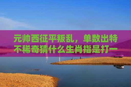 元帅西征平叛乱，单数出特不稀奇猜什么生肖指是打一什么生肖，重点解答星座释义