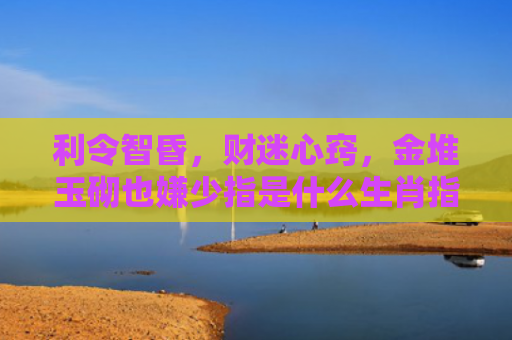利令智昏，财迷心窍，金堆玉砌也嫌少指是什么生肖指的是什么生肖，精选星座解释