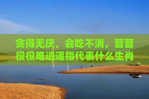 贪得无厌，会吃不消，营营役役难逍遥指代表什么生肖指是打一什么生肖，普及星座常识