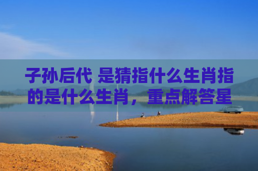 子孙后代 是猜指什么生肖指的是什么生肖，重点解答星座释义