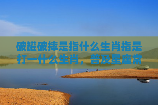 破罐破摔是指什么生肖指是打一什么生肖，普及星座常识
